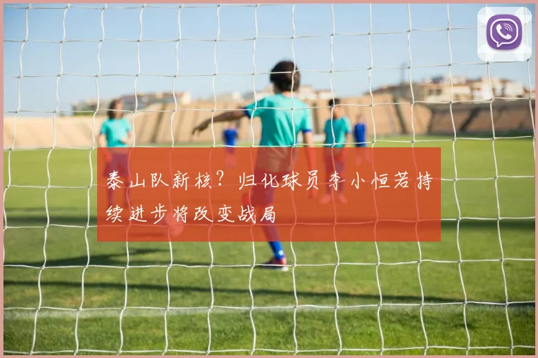 泰山队新核?归化球员李小恒若持续进步将改变战局
