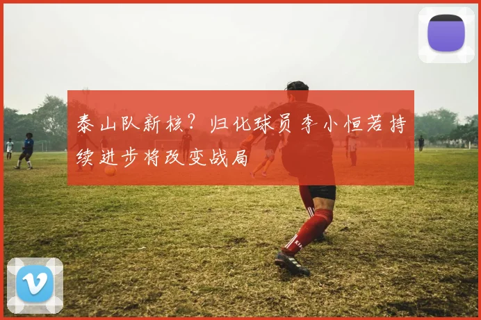 泰山队新核？归化球员李小恒若持续进步将改变战局