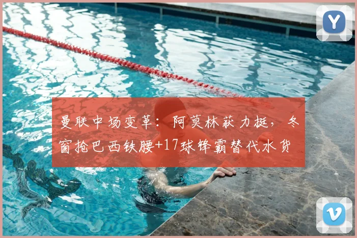 曼联中场变革:阿莫林获力挺,冬窗抢巴西铁腰+17球锋霸替代水货