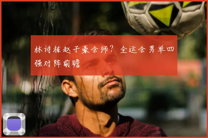 林诗栋赵子豪会师？全运会男单四强对阵前瞻