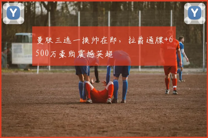曼联三选一换帅在即，拉爵通牒+6500万豪购震撼英超