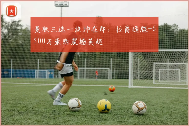 曼联三选一换帅在即，拉爵通牒+6500万豪购震撼英超