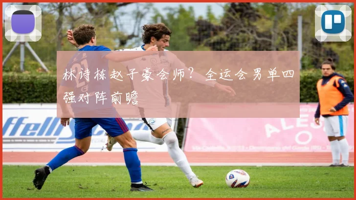 林诗栋赵子豪会师?全运会男单四强对阵前瞻